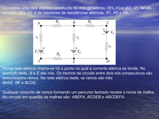 Considere uma rede elétrica constituída de dois geradores, (E1, r1) e (E2, r2), de um
receptor, (E3, r3), e de resistores de resistências elétricas, R1, R2 e R3.
Numa rede elétrica chama-se nó o ponto no qual a corrente elétrica se divide. No
exemplo dado, B e E são nós. Os trechos de circuito entre dois nós consecutivos são
denominados ramos. Na rede elétrica dada, os ramos são três:
BAFE, BE e BCDE.
Qualquer conjunto de ramos formando um percurso fechado recebe o nome de malha.
No circuito em questão as malhas são: ABEFA, BCDEB e ABCDEFA.
 