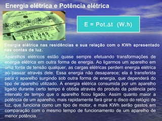 Energia elétrica nas residências e sua relação com o KWh apresentado
nas contas de luz.
Aparelhos elétricos estão quase sempre efetuando transformações de
energia elétrica em outra forma de energia. Ao ligarmos um aparelho em
uma fonte de tensão qualquer, as cargas elétricas perdem energia elétrica
ao passar através dele. Essa energia não desaparece; ela é transferida
para o aparelho surgindo sob outra forma de energia, que dependerá do
tipo de aparelho utilizado. A energia elétrica consumida por um aparelho
ligado durante certo tempo é obtida através do produto da potência pelo
intervalo de tempo que o aparelho ficou ligado. Assim quanto maior a
potência de um aparelho, mais rapidamente fará girar o disco do relógio de
luz, que funciona como um tipo de motor, e mais KWh serão gastos em
comparação com o mesmo tempo de funcionamento de um aparelho de
menor potência.
E = Pot.∆t (W.h)
Energia elétrica e Potência elétrica
 