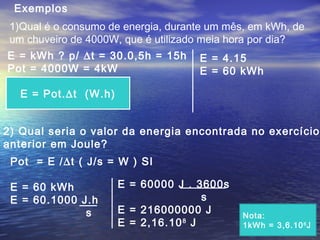 1)Qual é o consumo de energia, durante um mês, em kWh, de
um chuveiro de 4000W, que é utilizado meia hora por dia?
Exemplos
E = kWh ? p/ ∆t = 30.0,5h = 15h
Pot = 4000W = 4kW
E = Pot.∆t (W.h)
E = 4.15
E = 60 kWh
2) Qual seria o valor da energia encontrada no exercício
anterior em Joule?
Pot = E /∆t ( J/s = W ) SI
E = 60 kWh
E = 60.1000 J.h
s
E = 60000 J . 3600s
s
E = 216000000 J
E = 2,16.108
J
Nota:
1kWh = 3,6.106
J
 
