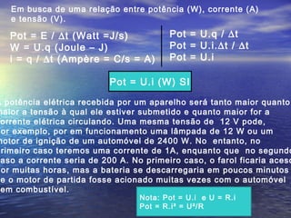 Em busca de uma relação entre potência (W), corrente (A)
e tensão (V).
A potência elétrica recebida por um aparelho será tanto maior quanto
maior a tensão à qual ele estiver submetido e quanto maior for a
orrente elétrica circulando. Uma mesma tensão de 12 V pode,
por exemplo, por em funcionamento uma lâmpada de 12 W ou um
motor de ignição de um automóvel de 2400 W. No entanto, no
primeiro caso teremos uma corrente de 1A, enquanto que no segundo
aso a corrente seria de 200 A. No primeiro caso, o farol ficaria aceso
por muitas horas, mas a bateria se descarregaria em poucos minutos
e o motor de partida fosse acionado muitas vezes com o automóvel
em combustível.
Pot = E / ∆t (Watt =J/s)
W = U.q (Joule – J)
i = q / ∆t (Ampère = C/s = A)
Pot = U.q / ∆t
Pot = U.i.∆t / ∆t
Pot = U.i
Pot = U.i (W) SI
Nota: Pot = U.i e U = R.i
Pot = R.i² = U²/R
 