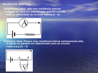 Amperímetro ideal: (Não tem resistência interna)
- é ligado em série em determinado ramo do circuito.
- mede a intensidade da corrente elétrica (i – A)
Voltímetro ideal: (Possui uma resistência interna extremamente alta)
Medidores elétricos:
- é ligado em paralelo em determinado ramo do circuito
- mede d.d.p (U – V)
 