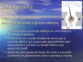 GalvanômetroGalvanômetro
Utilizando um galvanômetroUtilizando um galvanômetro
para medir correntes e tensões elétricas.para medir correntes e tensões elétricas.
– Interação entre a corrente elétrica em uma bobina eInteração entre a corrente elétrica em uma bobina e
um campo magnéticoum campo magnético
– ConstróiConstrói-se um circuíto simples de forma que a-se um circuíto simples de forma que a
corrente elétrica que passa pelo galvanômetro sejacorrente elétrica que passa pelo galvanômetro seja
proporcional à corrente ou tensão elétrica queproporcional à corrente ou tensão elétrica que
queremos medirqueremos medir
– Ajusta-se uma escala de fundo de modo a converterAjusta-se uma escala de fundo de modo a converter
a corrente no galvanômetro para a grandeza medida.a corrente no galvanômetro para a grandeza medida.
 