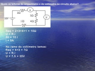 Quais as leituras do amperímetro e do voltímetro no circuito abaixo?
Req = 2+3+4+1 = 10Ω
U = R.i
50 = 10.i
i = 5A
No ramo do voltímetro temos:
Req = 4+3 = 7Ω
U = R.i
U = 7.5 = 35V
 