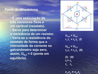 Ponte de Wheatstone
• É uma associação de
três resistores fixos e
um variável (reostato).
• Serve para determinar
a resistência de um resistor.
• Varia-se a resistência do
reostato de forma que a
intensidade da corrente no
galvanômetro seja zero,
assim, UB,D = 0 (ponte em
equilíbrio).
UA,B = UA,D
r1.i1 = r3.i2 (I)
UB,C = UD,C
r2.i1 = r4.i2 (II)
(I) : (II)
r1= r3
r2 r4
r1.r4 = r3.r2
 
