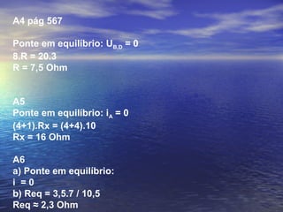 A4 pág 567
Ponte em equilíbrio: UB,D = 0
8.R = 20.3
R = 7,5 Ohm
A5
Ponte em equilíbrio: iA = 0
(4+1).Rx = (4+4).10
Rx = 16 Ohm
A6
a) Ponte em equilíbrio:
i = 0
b) Req = 3,5.7 / 10,5
Req ≈ 2,3 Ohm
 