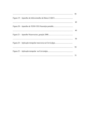 .....................................................................................................................................   46

Figura 19 – Aparelho de Infravermelho da Marca CARCI.........................................

.....................................................................................................................................   49

Figura 20 – Aparelho de TENS/ FES Neurodyn portable...........................................

.....................................................................................................................................   49

Figura 21 – Aparelho Neurovector, geração 2000......................................................

.....................................................................................................................................   50

Figura 22 – Aplicação tetrapolar transversa na Cervicalgia.......................................

.....................................................................................................................................   50

Figura 23 – Aplicação tetrapolar na Cervicalgia........................................................

               ......................................................................................................................   51
 