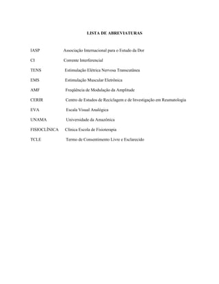 LISTA DE ABREVIATURAS



IASP           Associação Internacional para o Estudo da Dor

CI             Corrente Interferencial

TENS           Estimulação Elétrica Nervosa Transcutânea

EMS            Estimulação Muscular Eletrônica

AMF             Freqüência de Modulação da Amplitude

CERIR           Centro de Estudos de Reciclagem e de Investigação em Reumatologia

EVA             Escala Visual Analógica

UNAMA           Universidade da Amazônica

FISIOCLÍNICA   Clínica Escola de Fisioterapia

TCLE            Termo de Consentimento Livre e Esclarecido
 