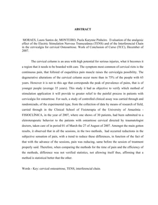 ABSTRACT


 MORAES, Laura Santos de; MONTEIRO, Paola Karynne Pinheiro. Evaluation of the analgesic
effect of the Electric Stimulation Nervous Transcutânea (TENS) and of the Interferencial Chain
in the cervicalgia for cervical Osteoartrose. Work of Conclusion of Curso (TCC), December of
2007.


       The cervical column is an area with high potential for serious injuries, what it becomes it
a region that it needs to be boarded with care. The symptom most common of cervical riots is the
continuous pain, that folloied of esquelética pain muscle raises the cervicalgia possibility. The
degenerative alterations of the cervical column occur more than in 75% of the people with 65
years. However it is not to this age that corresponds the peak of prevalence of pains, that is of
younger people (average 35 years). This study it had as objective to verify which method of
stimulation application it will provide to greater relief to the painful process in patients with
cervicalgia for osteartrose. For such, a study of controlled clinical assay was carried through and
randomizado, of the experimental type, from the collection of data by means of research of field,
carried through in the Clinical School of Fisioterapia of the University of Amazônia -
FISIOCLÍNICA, in the year of 2007, where one shows of 30 patients, had been submitted to a
eletroterapeutic behavior to the patients with osteartrose cervical directed by traumatologist
doctors, taken care of in period 01 of March the 27 of August of 2007. Amongst the main gotten
results, it observed that in all the sessions, in the two methods, had occurred reductions in the
subjective sensation of pain, with a trend to reduce these differences, in function of the fact of
that with the advance of the sessions, pain was reducing, same before the session of treatment
properly said. Therefore, when comparing the methods for the time of pain and the efficiency of
the methods, difference was not verified statistics, not allowing itself thus, affirming that a
method is statistical better that the other.


Words - Key: cervical osteoartrose, TENS, interferencial chain.
 