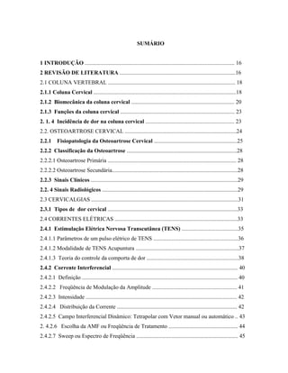 SUMÁRIO


1 INTRODUÇÃO .......................................................................................................... 16
2 REVISÃO DE LITERATURA ..................................................................................16
2.1 COLUNA VERTEBRAL .......................................................................................... 18
2.1.1 Coluna Cervical .....................................................................................................18
2.1.2 Biomecânica da coluna cervical ......................................................................... 20
2.1.3 Funções da coluna cervical ................................................................................. 23
2. 1. 4 Incidência de dor na coluna cervical ............................................................... 23
2.2. OSTEOARTROSE CERVICAL ...............................................................................24
2.2.1     Fisiopatologia da Osteoartrose Cervical ...........................................................25
2.2.2 Classificação da Osteoartrose ..............................................................................28
2.2.2.1 Osteoartrose Primária ........................................................................................... 28
2.2.2.2 Osteoartrose Secundária.........................................................................................28
2.2.3 Sinais Clínicos ........................................................................................................29
2.2. 4 Sinais Radiológicos ................................................................................................29
2.3 CERVICALGIAS ........................................................................................................31
2.3.1 Tipos de dor cervical ............................................................................................33
2.4 CORRENTES ELÉTRICAS .......................................................................................33
2.4.1 Estimulação Elétrica Nervosa Transcutânea (TENS) ........................................35
2.4.1.1 Parâmetros de um pulso elétrico de TENS ............................................................36
2.4.1.2 Modalidade de TENS Acupuntura .........................................................................37
2.4.1.3 Teoria do controle da comporta de dor .................................................................38
2.4.2 Corrente Interferencial ......................................................................................... 40
2.4.2.1 Definição .............................................................................................................. 40
2.4.2.2 Freqüência de Modulação da Amplitude ............................................................ 41
2.4.2.3 Intensidade ........................................................................................................... 42
2.4.2.4 Distribuição da Corrente ..................................................................................... 42
2.4.2.5 Campo Interferencial Dinâmico: Tetrapolar com Vetor manual ou automático .. 43
2. 4.2.6 Escolha da AMF ou Freqüência de Tratamento ................................................. 44
2.4.2.7 Sweep ou Espectro de Freqüência ........................................................................ 45
 