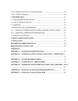 2.4.2.8 Programas da Sweep – Sweep programado ......................................................... 45
2.4.2.9 Efeitos Fisiológicos .............................................................................................46
3. METODOLOGIA .......................................................................................................47
3.1 DELINEAMENTO DO ESTUDO ........................................................................... 47
3.2 LOCAL DE REALIZAÇÃO .................................................................................... 47
3.3 AMOSTRA ................................................................................................................ 47
3.4 PROTOCOLO DE ATENDIMENTO ....................................................................... 48
3.4.1      GRUPO DA ESTIMULAÇÃO ELÉTRICA TRANSCUTÂNEA (TENS) .........50
3.4.2      GRUPO DA CORRENTE INTERFERENCIAL ................................................ 51
3.5 ANÁLISE ESTATÍSTICA ....................................................................................... .51
4. RESULTADOS E DISCUSSÃO ............................................................................... 52
5. CONCLUSAO ............................................................................................................ 63
REFERÊNCIAS BIBLIOGRÁFICAS ......................................................................... 64
BIBLIOGRAFIA CONSULTADA ...............................................................................70
APÊNDICES
APÊNDICE 1 – ACEITE DO COMITÊ DE ÉTICA ................................................ 74
APÊNDICE 2 – ACEITE DA CLÍNICA ESCOLA DA UNAMA – FISIOCLÍNICA
................................................. .........................................................................................75
APÊNDICE 3 – ACEITE DO ORIENTADOR ........................................................... 76
APÊNDICE 4 – ACEITE DO CO – ORIENTADOR ................................................. 77
APÊNDICE 5 – TERMO DE CONSENTIMENTO LIVRE E ESCLARECIDO – TCLE
.......................................................................................................................................... 78
APÊNDICE 6 – FICHA DE AVALIAÇÃO FISIOTERAPÊUTICA ...................... 82
APÊNDICE 7 – FICHA DE AVALIAÇÃO DA DOR ............................................... 84
 