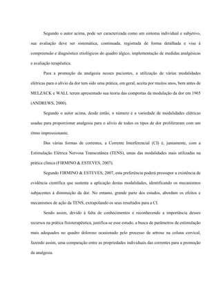 Segundo o autor acima, pode ser caracterizada como um sintoma individual e subjetivo,

sua avaliação deve ser sistemática, continuada, registrada de forma detalhada e visa à

compreensão e diagnóstico etiológicos do quadro álgico, implementação de medidas analgésicas

e avaliação terapêutica.

       Para a promoção da analgesia nesses pacientes, a utilização de várias modalidades

elétricas para o alívio da dor tem sido uma prática, em geral, aceita por muitos anos, bem antes de

MELZACK e WALL terem apresentado sua teoria das comportas da modulação da dor em 1965

(ANDREWS, 2000).

       Segundo o autor acima, desde então, o número e a variedade de modalidades elétricas

usadas para proporcionar analgesia para o alívio de todos os tipos de dor proliferaram com um

ritmo impressionante.

       Das várias formas de correntes, a Corrente Interferencial (CI) é, juntamente, com a

Estimulação Elétrica Nervosa Transcutânea (TENS), umas das modalidades mais utilizadas na

prática clínica (FIRMINO & ESTEVES, 2007).

       Segundo FIRMINO & ESTEVES, 2007, esta preferência poderá pressupor a existência de

evidência científica que sustente a aplicação destas modalidades, identificando os mecanismos

subjacentes à diminuição da dor. No entanto, grande parte dos estudos, abordam os efeitos e

mecanismos de ação da TENS, extrapolando os seus resultados para a CI.

       Sendo assim, devido à falta de conhecimentos e reconhecendo a importância desses

recursos na prática fisioterapêutica, justifica-se esse estudo, a busca de parâmetros de estimulação

mais adequados no quadro doloroso ocasionado pelo processo de artrose na coluna cervical,

fazendo assim, uma comparação entre as propriedades individuais das correntes para a promoção

da analgesia.
 