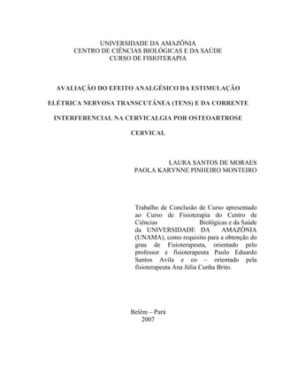 UNIVERSIDADE DA AMAZÔNIA
      CENTRO DE CIÊNCIAS BIOLÓGICAS E DA SAÚDE
               CURSO DE FISIOTERAPIA



  AVALIAÇÃO DO EFEITO ANALGÉSICO DA ESTIMULAÇÃO

ELÉTRICA NERVOSA TRANSCUTÂNEA (TENS) E DA CORRENTE

 INTERFERENCIAL NA CERVICALGIA POR OSTEOARTROSE

                     CERVICAL



                              LAURA SANTOS DE MORAES
                      PAOLA KARYNNE PINHEIRO MONTEIRO




                      Trabalho de Conclusão de Curso apresentado
                      ao Curso de Fisioterapia do Centro de
                      Ciências                 Biológicas e da Saúde
                      da UNIVERSIDADE DA               AMAZÔNIA
                      (UNAMA), como requisito para a obtenção do
                      grau de Fisioterapeuta, orientado pelo
                      professor e fisioterapeuta Paulo Eduardo
                      Santos Avila e co – orientado pela
                      fisioterapeuta Ana Júlia Cunha Brito.




                     Belém – Pará
                         2007
 