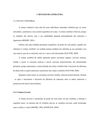 2 REVISÃO DE LITERATURA


2.1 COLUNA VERTEBRAL


       A coluna vertebral é uma série de ossos individuais, chamados vértebras que, ao serem

articulados, constituem o eixo central esquelético do corpo. A coluna vertebral é flexível, porque

as vértebras são móveis, mas a sua estabilidade depende principalmente dos músculos e

ligamentos (MOORE, 2001).

       Embora seja uma entidade puramente esquelética, do ponto de vista prático, quando nos

referimos à “coluna vertebral”, na verdade estamos também nos referindo ao seu conteúdo e aos

seus anexos, que são os músculos, nervos e vasos a ela relacionados (NAUTOR, 2004).

       A coluna vertebral do adulto apresenta quatro curvaturas sagitais: cervical, torácica,

lombar e sacral. A curvatura torácica e sacral, convexas posteriormente, são denominadas

primárias, porque apresentam a mesma direção da coluna vertebral fetal e decorrem da diferença

de altura entre as partes anteriores e posteriores dos corpos vertebrais (NAUTOR, 2004).

       Segundo o autor acima, as curvaturas cervical e lombar, côncavas posteriormente, formam

- se após o nascimento e decorrem da diferença de espessura entre as partes anteriores e

posteriores dos discos intervertebrais.



2.1.1 Coluna Cervical


       A coluna cervical é constituída, do ponto de vista ósseo, de sete vértebras, e formam o

esqueleto ósseo. As menores das 24 vértebras móveis, as vértebras cervicais, estão localizadas

entre o crânio e o tórax (MOORE, 2001; KNOPLICH, 2003).
 