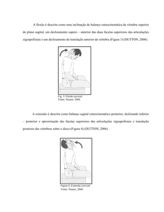 A flexão é descrita como uma inclinação de balanço osteocinemática da vértebra superior

do plano sagital, um deslizamento supero – anterior das duas facetas superiores das articulações

zigoapofisiais e um deslizamento de translação anterior da vértebra (Figura 3) (DUTTON, 2006).




                          Fig. 3: Flexão cervical
                          Fonte: Nautor, 2004.




       A extensão é descrita como balanço sagital osteocinemático posterior, deslizando inferior

– posterior e aproximação das facetas superiores das articulações zigoapofisiais e translação

posterior das vértebras sobre o disco (Figura 4) (DUTTON, 2006).




                            Figura 4: Extensão cervical
                            Fonte: Nautor, 2004.
 