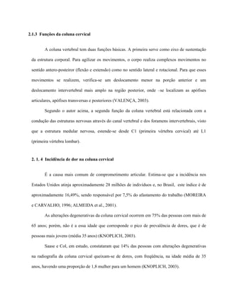 2.1.3 Funções da coluna cervical


        A coluna vertebral tem duas funções básicas. A primeira serve como eixo de sustentação

 da estrutura corporal. Para agilizar os movimentos, o corpo realiza complexos movimentos no

 sentido antero-posteiror (flexão e extensão) como no sentido lateral e rotacional. Para que esses

 movimentos se realizem, verifica-se um deslocamento menor na porção anterior e um

 deslocamento intervertebral mais amplo na região posterior, onde –se localizam as apófises

 articulares, apófises transversas e posteriores (VALENÇA, 2003).

        Segundo o autor acima, a segunda função da coluna vertebral está relacionada com a

 condução das estruturas nervosas através do canal vertebral e dos foramens intervertebrais, visto

 que a estrutura medular nervosa, estende-se desde C1 (primeira vértebra cervical) até L1

 (primeira vértebra lombar).



 2. 1. 4 Incidência de dor na coluna cervical


        É a causa mais comum de comprometimento articular. Estima-se que a incidência nos

 Estados Unidos atinja aproximadamente 28 milhões de indivíduos e, no Brasil, este índice é de

 aproximadamente 16,49%, sendo responsável por 7,5% do afastamento do trabalho (MOREIRA

 e CARVALHO, 1996; ALMEIDA et al., 2001).

        As alterações degenerativas da coluna cervical ocorrem em 75% das pessoas com mais de

 65 anos; porém, não é a essa idade que corresponde o pico de prevalência de dores, que é de

 pessoas mais jovens (média 35 anos) (KNOPLICH, 2003).

        Saase e Col, em estudo, constataram que 14% das pessoas com alterações degenerativas

 na radiografia da coluna cervical queixam-se de dores, com freqüência, na idade média de 35

 anos, havendo uma proporção de 1,8 mulher para um homem (KNOPLICH, 2003).
 