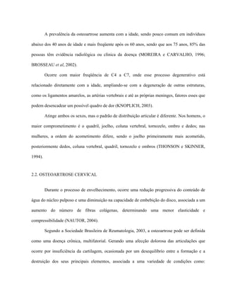 A prevalência da osteoartrose aumenta com a idade, sendo pouco comum em indivíduos

abaixo dos 40 anos de idade e mais freqüente após os 60 anos, sendo que aos 75 anos, 85% das

pessoas têm evidência radiológica ou clínica da doença (MOREIRA e CARVALHO, 1996;

BROSSEAU et al, 2002).

         Ocorre com maior freqüência de C4 a C7, onde esse processo degenerativo está

relacionado diretamente com a idade, ampliando-se com a degeneração de outras estruturas,

como os ligamentos amarelos, as artérias vertebrais e até as próprias meninges, fatores esses que

podem desencadear um possível quadro de dor (KNOPLICH, 2003).

         Atinge ambos os sexos, mas o padrão de distribuição articular é diferente. Nos homens, o

maior comprometimento é o quadril, joelho, coluna vertebral, tornozelo, ombro e dedos; nas

mulheres, a ordem do acometimento difere, sendo o joelho primeiramente mais acometido,

posteriormente dedos, coluna vertebral, quadril, tornozelo e ombros (THONSON e SKINNER,

1994).



2.2. OSTEOARTROSE CERVICAL


         Durante o processo de envelhecimento, ocorre uma redução progressiva do conteúdo de

água do núcleo pulposo e uma diminuição na capacidade de embebição do disco, associada a um

aumento do número de fibras colágenas, determinando uma menor elasticidade e

compressibilidade (NAUTOR, 2004).

         Segundo a Sociedade Brasileira de Reumatologia, 2003, a osteoartrose pode ser definida

como uma doença crônica, multifatorial. Gerando uma afecção dolorosa das articulações que

ocorre por insuficiência da cartilagem, ocasionada por um desequilíbrio entre a formação e a

destruição dos seus principais elementos, associada a uma variedade de condições como:
 