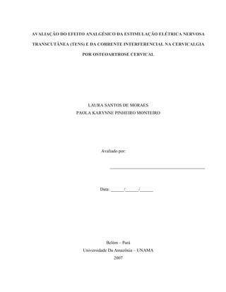 AVALIAÇÃO DO EFEITO ANALGÉSICO DA ESTIMULAÇÃO ELÉTRICA NERVOSA

TRANSCUTÂNEA (TENS) E DA CORRENTE INTERFERENCIAL NA CERVICALGIA

                  POR OSTEOARTROSE CERVICAL




                    LAURA SANTOS DE MORAES
                PAOLA KARYNNE PINHEIRO MONTEIRO




                          Avaliado por:


                              ___________________________________________




                         Data: ______/______/______




                            Belém – Pará
                  Universidade Da Amazônia – UNAMA
                                2007
 