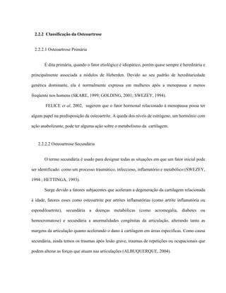 2.2.2 Classificação da Osteoartrose


 2.2.2.1 Osteoartrose Primária


       É dita primária, quando o fator etiológico é idiopático, porém quase sempre é hereditária e

principalmente associada a nódulos de Heberden. Devido ao seu padrão de hereditariedade

genética dominante, ela é normalmente expressa em mulheres após a menopausa e menos

freqüente nos homens (SKARE, 1999; GOLDING, 2001; SWEZEY, 1994).

       FELICE et al, 2002, sugerem que o fator hormonal relacionado à menopausa possa ter

algum papel na predisposição da osteoartrite. A queda dos níveis de estrógeno, um hormônio com

ação anabolizante, pode ter alguma ação sobre o metabolismo da cartilagem.



   2.2.2.2 Osteoartrose Secundária


       O termo secundária é usado para designar todas as situações em que um fator inicial pode

ser identificado: como um processo traumático, infeccioso, inflamatório e metabólico (SWEZEY,

1994 ; HETTINGA, 1993).

       Surge devido a fatores subjacentes que aceleram a degeneração da cartilagem relacionada

à idade, fatores esses como osteoartrite por artrites inflamatórias (como artrite inflamatória ou

espondiloartrite), secundária a doenças metabólicas (como acromegalia, diabetes ou

hemocromatose) e secundária a anormalidades congênitas da articulação, alterando tanto as

margens da articulação quanto acelerando o dano à cartilagem em áreas específicas. Como causa

secundária, ainda temos os traumas após lesão grave, traumas de repetições ou ocupacionais que

podem alterar as forças que atuam nas articulações (ALBUQUERQUE, 2004).
 