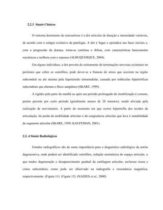 2.2.3 Sinais Clínicos


       O sintoma dominante da osteoartrose é a dor articular de duração e intensidade variáveis,

de acordo com o estágio evolutivo da patologia. A dor é fugaz e episódica nas fases iniciais e,

com a progressão da doença, torna-se contínua e difusa, com características basicamente

mecânicas e melhora com o repouso (ALBUQUERQUE, 2004).

       Em alguns indivíduos, a dor provém do estiramento de terminações nervosas existentes no

periósteo que cobre os osteófitos, pode dever-se a fraturas de stress que ocorrem na região

subcondral ou até mesmo pela hipertensão intramedular, causada por trabéculas hipertróficas

subcondrais que alteram o fluxo sangüíneo (SKARE, 1999).

       A rigidez pela parte da manhã ou após um período prolongado de imobilização é comum,

porém persiste por curto período (geralmente menos de 20 minutos), sendo aliviada pela

realização de movimentos. A partir do momento em que ocorre hipertrofia dos tecidos da

articulação, há perda da mobilidade articular e da congruência articular que leva à instabilidade

do segmento articular (SKARE, 1999; KAUFFMAN, 2001).



2.2. 4 Sinais Radiológicos


       Estudos radiográficos são de suma importância para o diagnóstico radiológico da artrite

degenerativa, onde poderá ser identificado osteófitos, redução assimétrica do espaço articular, o

que traduz degeneração e desaparecimento gradual da cartilagem articular, esclerose óssea e

cistos subcondrais, como pode ser observado na radiografia e ressonância magnética,

respectivamente (Figura 11) (Figura 12) (NAIDES et al., 2000)
 