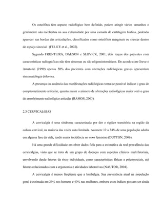 Os osteófitos têm aspecto radiológico bem definido, podem atingir vários tamanhos e

geralmente são recobertos na sua extremidade por uma camada de cartilagem hialina, podendo

aparecer nas bordas das articulações, classificados como osteófitos marginais ou crescer dentro

do espaço sinovial. (FELICE et al., 2002).

       Segundo FRONTEIRA, DAUSON e SLOVICK, 2001, dois terços dos pacientes com

características radiográficas não têm sintomas ou são oligossintomáticos. De acordo com Greve e

Amatuzzi (1999) apenas 50% dos pacientes com alterações radiológicas graves apresentam

sintomatologia dolorosa.

       A presença ou ausência das manifestações radiológicas torna-se possível indicar o grau de

comprometimento articular, quanto maior o número de alterações radiológicas maior será o grau

de envolvimento radiológico articular (RAMOS, 2003).



2.3 CERVICALGIAS


       A cervicalgia é uma síndrome caracterizada por dor e rigidez transitória na região da

coluna cervical, na maioria das vezes auto limitada. Acomete 12 a 34% de uma população adulta

em alguma fase da vida, tendo maior incidência no sexo feminino (DUTTON, 2006).

       Há uma grande dificuldade em obter dados fiéis para a estimativa da real prevalência das

cervicalgias, visto que se trata de um grupo de doenças com aspectos clínicos multifatoriais,

envolvendo desde fatores de risco individuais, como características físicas e psicossociais, até

fatores relacionados com a ergonomia e atividades laborativas (NAUTOR, 2004).

       A cervicalgia é menos freqüente que a lombalgia. Sua prevalência atual na população

geral é estimada em 29% nos homens e 40% nas mulheres, embora estes índices possam ser ainda
 