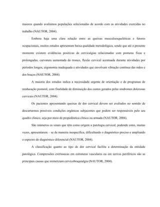 maiores quando avaliamos populações selecionadas de acordo com as atividades exercidas no

trabalho (NAUTOR, 2004).

       Embora haja uma clara relação entre as queixas musculoesqueléticas e fatores

ocupacionais, muitos estudos apresentam baixa qualidade metodológica, sendo que até o presente

momento existem evidências positivas de cervicalgias relacionadas com posturas fixas e

prolongadas, curvatura aumentada do tronco, flexão cervical acentuada durante atividades por

períodos longos, ergonomia inadequada e atividades que envolvam vibração contínua das mãos e

dos braços (NAUTOR, 2004).

       A maioria dos estudos indica a necessidade urgente de orientação e de programas de

reeducação postural, com finalidade de diminuição dos custos gerados pelas síndromes dolorosas

cervicais (NAUTOR, 2004).

       Os pacientes apresentando queixas de dor cervical devem ser avaliados no sentido de

descartarmos possíveis condições orgânicas subjacentes que podem ser responsáveis pelo seu

quadro clínico, seja por meio de propedêutica clínica ou armada (NAUTOR, 2004).

       São inúmeros os sinais que têm como origem a patologia cervical, podendo estes, muitas

vezes, apresentarem – se de maneira inespecífica, dificultando o diagnóstico preciso e ampliando

o espectro do diagnóstico diferencial (NAUTOR, 2004).

       A classificação quanto ao tipo de dor cervical facilita a determinação da entidade

patológica. Compressões extrínsecas em estruturas vasculares ou em nervos periféricos são as

principais causas que mimetizam cervicobraquialgia (NAUTOR, 2004).
 