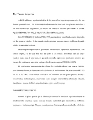 2.3.1 Tipos de dor cervical


       A IASP publicou a seguinte definição de dor, que reflete o que se aprendeu sobre dor nos

últimos quatro séculos: “Dor é uma experiência sensorial e emocional desagradável associada a

um dano tecidual real ou potencial, ou descrita em termos de tal dano” (MERSKEY e SPEAR

Apud MELLO FILHO, 1992, p.165; ANDRADE FILHO et al, 2001).

       Para RODRIGUES E GUIMARÃES, 1998, a dor pode ser classificada, quanto à duração,

em dor aguda ou crônica. A dor, quando crônica, consiste num dos maiores problemas de saúde

pública da sociedade moderna.

       Definida por sua persistência, geralmente está associada a processos degenerativos. “Em

termos simples, é a dor que dura mais de quatro a seis meses”, persistindo além do tempo

razoável para a cura de uma lesão, ou que está associadas a processos patológicos crônicos que

causam dor contínua ou recorrente em intervalos de meses ou anos (TRIBIOLI, 2003).

       Os objetivos do tratamento da dor crônica têm consistido não na cura, mas no controle,

bem como na eliminação do uso excessivo e abusivo de medicamentos. De acordo com MELLO

FILHO et al, 1992, a dor crônica é difícil de ser localizada em um ponto preciso, devido à

conectividade multissináptica, envolvendo várias estações intermediárias (formação reticular,

hipotálamo e sistema límbico), antes de atingir o córtex sensório motor.



2.4CORRENTES ELÉTRICAS


       Embora se possa pensar que a estimulação elétrica de músculos seja uma matéria de

estudo recente, a verdade é que a idéia de utilizar a eletricidade para tratamento de problemas

musculares é bastante antiga. Algumas experiências de eletroterapia foram conduzidas pelo físico
 
