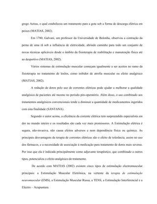 grego Aetius, o qual estabeleceu um tratamento para a gota sob a forma de descarga elétrica em

peixes (MATIAS, 2002).

       Em 1780, Galvani, um professor da Universidade de Bolonha, observou a contração da

perna de uma rã sob a influência de eletricidade, abrindo caminho para todo um conjunto de

novas técnicas aplicáveis desde o âmbito da fisioterapia de reabilitação e manutenção física até

ao desportivo (MATIAS, 2002).

       Vários sistemas de estimulação muscular começam igualmente a ser aceitos no ramo da

fisioterapia no tratamento de lesões, como inibidor de atrofia muscular ou efeito analgésico

(MATIAS, 2002).

       A redução de dores pelo uso de correntes elétricas pode ajudar a melhorar a qualidade

analgésica de pacientes até mesmo no período pós-operatório. Além disso, o uso combinado aos

tratamentos analgésicos convencionais tende a diminuir a quantidade de medicamentos ingeridos

com esta finalidade (SANTANA).

       Segundo o autor acima, a eficiência da corrente elétrica tem surpreendido especialista em

dor no mundo inteiro e os resultados são cada vez mais promissores. A Estimulação elétrica é

segura, não-invasiva, não causa efeitos adversos e nem dependência física ou química. As

principais desvantagens da terapia de correntes elétricas são o efeito de tolerância, assim no uso

dos fármacos, e a necessidade de associação à medicação para tratamento de dores mais severas.

Por isso que ela é indicada principalmente como adjuvante terapêutico, que combinado a outros

tipos, potencializa o efeito analgésico do tratamento.

        De acordo com MATIAS (2002) existem cinco tipos de estimulação electromuscular

principais: a Estimulação Muscular Eletrônica, na vertente da terapia de estimulação

neuromuscular (EMS), a Estimulação Muscular Russa, a TENS, a Estimulação Interferencial e a

Electro – Acupuntura.
 