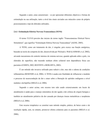 Segundo o autor, estas caracterizam – se por apresentar diferentes objetivos e formas de

estimulação na sua utilização, tanto a nível dos sinais enviados aos músculos como do próprio

posicionamento e tipo de elétrodos utilizados.



2.4.1 Estimulação Elétrica Nervosa Transcutânea (TENS)


         O termo T.E.N.S provém das iniciais do termo inglês “Transcutaneous Eletrical Nerve

Stimulation”, que significa “Estimulação Elétrica Nervosa Transcutânea” (AGNE, 2005).

         A TENS, como um tratamento de dor, é singular, pois exerce sua função analgésica,

baseada na teoria da comporta de dor, desenvolvida por Welzack e Wall (LASMAR et al, 2002),

ativando mecanismos de controle internos do sistema nervoso, quando aplicada sobre a pele, via

eletrodos de superfície, não trazendo nenhum efeito colateral nem dependência física aos

pacientes (COHEN, 2003; RESTIFFE e BERLOFFA, 2002).

         É um método não invasivo utilizado para reduzir a dor, mas não o edema de condições

inflamatórias (RESENDE et al, 2006). A TENS é usada com finalidade de influenciar e modular

o processo de neurocondução da dor e atuar sobre a liberação de opióides endógenos a nível

medular e da hipófise (MELO et al, 2006).

         Segundo o autor acima, este recurso tem sido usado extensivamente em locais de

atendimento à saúde para o manejo sintomático de dor aguda e dor crônica de origem benigna e

também no atendimento paliativo da dor causada por doenças ósseas metastáticas e neoplasias

(MELO et al, 2006).

         Este recurso terapêutico se constitui num método simples, prático, de baixo custo e de

resolução rápida, sem, no entanto, promover efeitos colaterais para os pacientes (MELO et al,

2006).
 