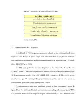Quadro 1: Parâmetros de um pulso elétrico da TENS

                                    PARÂMETROS DA TENS
                                 Amplitude ou Intensidade (Ma);

                                 Duração do impulso (mseg ou ms);

                              Intervalo entre os pulsos (mseg ou ms);

                            Freqüência dos pulsos (Hz) – (pps ou cps);

                            Forma do pulso: bidirecional assimétrica.

                   Fonte: Cohen, 2003.



2.4.1.2 Modalidade de TENS Acupuntura


       A modalidade de TENS acupuntura, usualmente indicado na fase crônica, utilizando baixa

freqüência, com duração de pulsos longos, com forte intensidade, o que provoca contrações

musculares visíveis dos miotomos dependentes da mesma inervação segmentária que a localidade

álgica (BISSCHOP et al, 2001).

       A TENS com parâmetros de baixa freqüência e alta intensidade, de acordo com

SALGADO (1999), é também conhecida como acupuntura, e ocorre em freqüências menores que

10 Hz, e otimamente entre 1 a 4 Hz. LOW e REED (2001), citam cerca de 2 Hz. Utiliza largura

de pulso maior que 200 microssegundos, para recrutamento de fibras nervosas tanto sensitivas,

quanto motoras, produzindo contrações musculares visíveis.

       Segundo os autores acima, essa modalidade estimula as fibras aferentes nociceptivas do

tipo A delta e C, e também as fibras eferentes motoras. A sensação gerada por esse tipo de TENS

é de parestesia, promovendo um tempo de analgesia com a estimulação a baixa freqüência e alta
 
