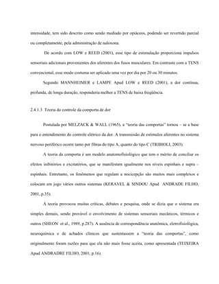 intensidade, tem sido descrito como sendo mediado por opiáceos, podendo ser revertido parcial

ou completamente, pela administração de naloxona.

       De acordo com LOW e REED (2001), esse tipo de estimulação proporciona impulsos

sensoriais adicionais provenientes dos aferentes dos fusos musculares. Em contraste com a TENS

convencional, esse modo costuma ser aplicado uma vez por dia por 20 ou 30 minutos.

       Segundo MANNHEIMER e LAMPE Apud LOW e REED (2001), a dor contínua,

profunda, de longa duração, responderia melhor a TENS de baixa freqüência.



2.4.1.3 Teoria do controle da comporta de dor


       Postulada por MELZACK & WALL (1965), a “teoria das comportas” tornou – se a base

para o entendimento do controle elétrico da dor. A transmissão de estímulos aferentes no sistema

nervoso periférico ocorre tanto por fibras do tipo A, quanto do tipo C (TRIBIOLI, 2003).

       A teoria da comporta é um modelo anatomofisiológico que tem o mérito de conciliar os

efeitos inibitórios e excitatórios, que se manifestam igualmente nos níveis espinhais e supra –

espinhais. Entretanto, os fenômenos que regulam a nocicepção são muitos mais complexos e

colocam em jogo vários outros sistemas (KERAVEL & SINDOU Apud ANDRADE FILHO,

2001, p.35).

       A teoria provocou muitas críticas, debates e pesquisa, onde se dizia que o sistema era

simples demais, sendo provável o envolvimento de sistemas sensoriais mecânicos, térmicos e

outros (SHEON et al., 1989, p.287). A ausência de correspondência anatômica, eletrofisiológica,

neuroquímica e de achados clínicos que sustentassem a “teoria das comportas”, como

originalmente foram razões para que ela não mais fosse aceita, como apresentada (TEIXEIRA

Apud ANDRADRE FILHO, 2001, p.16).
 