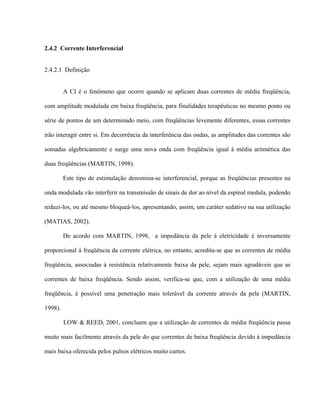 2.4.2 Corrente Interferencial


2.4.2.1 Definição


         A CI é o fenômeno que ocorre quando se aplicam duas correntes de média freqüência,

com amplitude modulada em baixa freqüência, para finalidades terapêuticas no mesmo ponto ou

série de pontos de um determinado meio, com freqüências levemente diferentes, essas correntes

irão interagir entre si. Em decorrência da interferência das ondas, as amplitudes das correntes são

somadas algebricamente e surge uma nova onda com freqüência igual à média aritmética das

duas freqüências (MARTIN, 1998).

         Este tipo de estimulação denomina-se interferencial, porque as freqüências presentes na

onda modulada vão interferir na transmissão de sinais de dor ao nível da espinal medula, podendo

reduzi-los, ou até mesmo bloqueá-los, apresentando, assim, um caráter sedativo na sua utilização

(MATIAS, 2002).

         De acordo com MARTIN, 1998, a impedância da pele à eletricidade é inversamente

proporcional à freqüência da corrente elétrica, no entanto, acredita-se que as correntes de média

freqüência, associadas à resistência relativamente baixa da pele, sejam mais agradáveis que as

correntes de baixa freqüência. Sendo assim, verifica-se que, com a utilização de uma média

freqüência, é possível uma penetração mais tolerável da corrente através da pele (MARTIN,

1998).

         LOW & REED, 2001, concluem que a utilização de correntes de média freqüência passa

muito mais facilmente através da pele do que correntes de baixa freqüência devido à impedância

mais baixa oferecida pelos pulsos elétricos muito curtos.
 