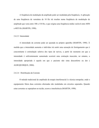 A freqüência de modulação da amplitude pode ser modulada pela freqüência. A aplicação

de uma freqüência de varredura de 10 Hz irá resultar numa freqüência de modulação de

amplitude que varia entre 100 a 110 Hz, o que origina uma freqüência média variável entre 4050

a 4055 Hz (MARTIN, 1998).



2.4.2.3 Intensidade


       A intensidade da corrente pode ser ajustada no próprio aparelho (MARTIN, 1998). À

medida que a intensidade aumenta o indivíduo irá sentir uma sensação de formigamento que é

concomitante à estimulação seletiva dos tipos de nervos, a partir do momento em que a

intensidade é suficientemente aumentada ocorrerá uma contração muscular, no entanto, a

intensidade apropriada é aquela em que o paciente não sinta desconforto ou dor (

ALBUQUERQUE, 2004).



2.4.2.4 Distribuição da Corrente


       O método tradicional de amplitude da terapia interferencial é a técnica tetrapolar, onde o

equipamento libera duas correntes alternadas não moduladas em circuitos separados. Quando

estas correntes se superpõem no tecido, ocorre a interferência (MARTIN, 1998).
 