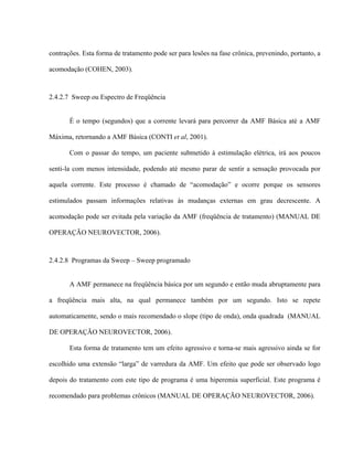 contrações. Esta forma de tratamento pode ser para lesões na fase crônica, prevenindo, portanto, a

acomodação (COHEN, 2003).



2.4.2.7 Sweep ou Espectro de Freqüência


       É o tempo (segundos) que a corrente levará para percorrer da AMF Básica até a AMF

Máxima, retornando a AMF Básica (CONTI et al, 2001).

       Com o passar do tempo, um paciente submetido à estimulação elétrica, irá aos poucos

senti-la com menos intensidade, podendo até mesmo parar de sentir a sensação provocada por

aquela corrente. Este processo é chamado de “acomodação” e ocorre porque os sensores

estimulados passam informações relativas às mudanças externas em grau decrescente. A

acomodação pode ser evitada pela variação da AMF (freqüência de tratamento) (MANUAL DE

OPERAÇÃO NEUROVECTOR, 2006).



2.4.2.8 Programas da Sweep – Sweep programado


       A AMF permanece na freqüência básica por um segundo e então muda abruptamente para

a freqüência mais alta, na qual permanece também por um segundo. Isto se repete

automaticamente, sendo o mais recomendado o slope (tipo de onda), onda quadrada (MANUAL

DE OPERAÇÃO NEUROVECTOR, 2006).

       Esta forma de tratamento tem um efeito agressivo e torna-se mais agressivo ainda se for

escolhido uma extensão “larga” de varredura da AMF. Um efeito que pode ser observado logo

depois do tratamento com este tipo de programa é uma hiperemia superficial. Este programa é

recomendado para problemas crônicos (MANUAL DE OPERAÇÃO NEUROVECTOR, 2006).
 