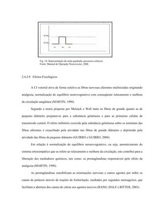Fig. 18: Representação da onda quadrada, processos crônicos
              Fonte: Manual de Operação Neurovector, 2006




2.4.2.9 Efeitos Fisiológicos


       A CI vetorial ativa de forma seletiva as fibras nervosas aferentes mielinizadas originando

analgesia, normalização do equilíbrio neurovegetativo com conseqüente relaxamento e melhora

da circulação sangüínea (MARTIN, 1998).

       Segundo a teoria proposta por Melzack e Wall tanto as fibras de grande quanto as de

pequeno diâmetro projetam-se para a substância gelatinosa e para as primeiras células de

transmissão central. O efeito inibitório exercido pela substância gelatinosa sobre os terminais das

fibras aferentes é exacerbado pela atividade nas fibras de grande diâmetro e deprimido pela

atividade das fibras de pequeno diâmetro (GUIRRO e GUIRRO, 2004).

       Em relação à normalização do equilíbrio nerurovegetativo, ou seja, amortecimento do

sistema ortossimpático que se refere ao relaxamento e melhora da circulação, isto contribui para a

liberação dos mediadores químicos, tais como: as prostaglandinas responsáveis pelo efeito da

analgesia (MARTIN, 1998).

       As prostaglandinas sensibilizam as terminações nervosas e outros agentes por inibir os

canais de potássio através de reações de fosforilação, mediados por segundos mensageiros, que

facilitam a abertura dos canais de cátion aos agentes nocivos (RANG, DALE e RITTER, 2001).
 
