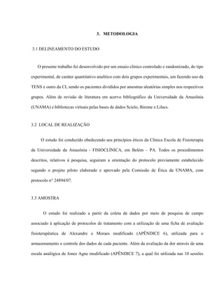 3. METODOLOGIA


3.1 DELINEAMENTO DO ESTUDO



   O presente trabalho foi desenvolvido por um ensaio clínico controlado e randomizado, do tipo

experimental, de caráter quantitativo analítico com dois grupos experimentais, um fazendo uso da

TENS e outro da CI, sendo os pacientes divididos por amostras aleatórias simples nos respectivos

grupos. Além de revisão de literatura em acervo bibliográfico da Universidade da Amazônia

(UNAMA) e bibliotecas virtuais pelas bases de dados Scielo, Bireme e Lilacs.



3.2 LOCAL DE REALIZAÇÃO


     O estudo foi conduzido obedecendo aos princípios éticos da Clínica Escola de Fisioterapia

da Universidade da Amazônia - FISIOCLÍNICA, em Belém – PA. Todos os procedimentos

descritos, relativos à pesquisa, seguiram a orientação do protocolo previamente estabelecido

segundo o projeto piloto elaborado e aprovado pela Comissão de Ética da UNAMA, com

protocolo n° 24894/07.



3.3 AMOSTRA


      O estudo foi realizado a partir da coleta de dados por meio de pesquisa de campo

associado à aplicação de protocolos de tratamento com a utilização de uma ficha de avaliação

fisioterapêutica de Alexandre e Moraes modificado (APÊNDICE 6), utilizada para o

armazenamento e controle dos dados de cada paciente. Além da avaliação da dor através de uma

escala analógica de Jones Agne modificado (APÊNDICE 7), a qual foi utilizada nas 10 sessões
 