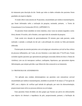 do tratamento para descrição da dor. Sendo que todos os dados coletados dos pacientes foram

guardados em arquivos digitais.

     O estudo obteve uma amostra de 30 pacientes, encaminhados por médicos traumatologistas,

que foram informados sobre a realização da pesquisa, assinando, portanto,               o Termo de

Consentimento Livre Esclarecido (TCLE) (APÊNDICE 5).

     Os pacientes foram atendidos no turno matutino, cinco vezes na semana (segunda a sexta-

feira), durante 10 sessões, salvo feriados, com supervisão do orientador da pesquisa.

     Cada sessão teve duração de aproximadamente 50 minutos para cada paciente, sendo

realizada e anotada a avaliação da dor pré e pós-utilização da corrente na ficha previamente

elaborada.

     Fizeram parte da amostra pacientes com cervicalgia por osteoartrose cervical na fase crônica

do processo inflamatório, até 5 anos, do sexo feminino e com idade entre 37 há 89 anos. Foram

excluídos aqueles pacientes que apresentavam patologias associadas (hérnia de disco e fratura de

vértebras), com uso de marcapasso cardíaco, cardiopatas, hipertensos, que apresentem alguma

labirontopatia, que estejam grávidas e que faltem três dias consecutivos ao tratamento.



3.4 PROTOCOLO DE ATENDIMENTO



      Foi aplicada uma conduta eletroterapêutica aos pacientes com osteoartrose cervical

encaminhados por médicos traumatologistas, atendidos no período 01 de março a 27 de agosto de

2007, com o objetivo de verificar qual método de aplicação, por meio da eletroestimulação,

proporcionará maior alívio ao processo doloroso na cervicalgia.

     Estes pacientes foram divididos em dois grupos que fizeram uso prévio do infravermelho

com objetivo de diminuir a impedância da pele, proporcionando, portanto, a facilitação da
 