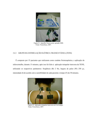 Figura 21: Aparelho Neurovector, geração 2000.
                                Fonte: Fisioclínica, 2007.




3.4.1   GRUPO DA ESTIMULAÇÃO ELÉTRICA TRANSCUTÂNEA (TENS)



   É composto por 15 pacientes que realizaram como conduta fisioterapêutica, a aplicação do

infravermelho, durante 15 minutos, após isso foi feito à aplicação tetrapolar tranversa da TENS,

utilizando os respectivos parâmetros: freqüência (R) 2 Hz, largura de pulso (W) 250 µs,

intensidade (I) de acordo com a sensibilidade de cada paciente e tempo (T) de 30 minutos.




                    Figura 22: Aplicação tetrapolar transversa na Cervicalgia.
                    Fonte: Fisioclínica, 2007.
 