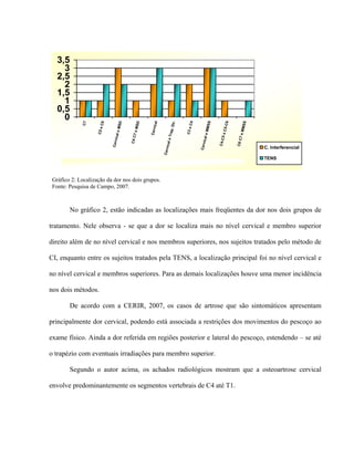 3,5
     3
   2,5
     2
   1,5
     1
   0,5
     0




                                                                                ir.




                                                                                                      S
                                        MSD




                                                            ical




                                                                                                             5-C6



                                                                                                                       MSS
                                                  SD
             C7



                     C6




                                                                                       C4



                                                                                                   MMS
                                                                             .D
                                                  7eM
                    C5 e




                                                                                      C3 e
                                                        Cerv




                                                                                                           5eC



                                                                                                                     7eM
                                                                         Trap
                                 ical e




                                                                                                 ical e
                                              C4 C




                                                                                                          C4-C
                                                                       ical e




                                                                                                                    C6 C
                             Cerv




                                                                                             Cerv
                                                                                                                             C. Interferencial


                                                                   Cerv
                                                                                                                             TENS
                           Gráfico 3 - Localização da Dor nos dois Grupos.

 Gráfico 2: Localização da dor nos dois grupos.
 Fonte: Pesquisa de Campo, 2007.



        No gráfico 2, estão indicadas as localizações mais freqüentes da dor nos dois grupos de

tratamento. Nele observa - se que a dor se localiza mais no nível cervical e membro superior

direito além de no nível cervical e nos membros superiores, nos sujeitos tratados pelo método de

CI, enquanto entre os sujeitos tratados pela TENS, a localização principal foi no nível cervical e

no nível cervical e membros superiores. Para as demais localizações houve uma menor incidência

nos dois métodos.

        De acordo com a CERIR, 2007, os casos de artrose que são sintomáticos apresentam

principalmente dor cervical, podendo está associada a restrições dos movimentos do pescoço ao

exame físico. Ainda a dor referida em regiões posterior e lateral do pescoço, estendendo – se até

o trapézio com eventuais irradiações para membro superior.

        Segundo o autor acima, os achados radiológicos mostram que a osteoartrose cervical

envolve predominantemente os segmentos vertebrais de C4 até T1.
 