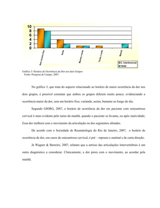 10
     8
     6
     4
     2
     0




                                                                            oite




                                                                                        ã
                                                              rde
                                        Noite
                    fixo




                                                                                       Manh
                                                        ã e ta




                                                                         een
                  rário




                                                                        Tard
                                                       Manh
                   ho
               Sem




                                                                                        C. Interferencial
                           Gráfico 4 - Horário de Ocorrência da Dor nos dois Grupos.    TENS

Gráfico 3: Horário de Ocorrência da Dor nos dois Grupos
 Fonte: Pesquisa de Campo, 2007.



         No gráfico 3, que trata do aspecto relacionado ao horário de maior ocorrência da dor nos

dois grupos, é possível constatar que ambos os grupos diferem muito pouco, evidenciando a

ocorrência maior da dor, sem um horário fixo, variando, assim, bastante ao longo do dia.

         Segundo GIORG, 2007, o horário de ocorrência da dor em paciente com osteoartrose

cervical é mais evidente pelo turno da manhã, quando o paciente se levanta, ou após inatividade;

Essa dor melhora com o movimento da articulação ou dos segmentos afetados.

         De acordo com a Sociedade de Reumatologia do Rio de Janeiro, 2007, o horário de

ocorrência de dor, em casos de osteoartrose cervical, é pré – repouso e matinal e de curta direção.

         Já Wagner & Barreiro, 2007, relatam que a artrose das articulações intervertebrais é um

outro diagnóstico a considerar. Clinicamente, a dor piora com o movimento, ao acordar pela

manhã.
 