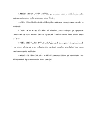 A MINHA AMIGA LAURA MORAES, que apesar de todos os obstáculos superados

ajudou a realizar nosso sonho, alcançando nosso objetivo.

       AO MEU AMIGO RODRIGO CORRÊA, pela preocupação e zelo, presente em todos os

momentos.

       A ORIENTADORA ANA JÚLIA BRITO, pela ajuda e colaboração para que o projeto se

concretizasse da melhor maneira possível, e por todos os conhecimentos dados durante a vida

acadêmica.

       AO MEU ORIENTADOR PAULO AVILA, que desde o começo acreditou, incentivando

- me sempre a busca de novos conhecimentos, me dando conselhos, contribuindo para o meu

crescimento na vida acadêmica.

       A TODOS OS PROFESSORES DO CURSO, os conhecimentos que transmitiram – me

desempenharam especial sucesso em minha formação.
 