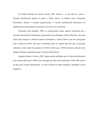 Em estudo realizado por Souza e Rocha, 2001, observou – se que tanto no grupo 1,

Corrente Interferencial, quanto no grupo 2, TENS, obteve –se melhora com o tratamento

fisioterápico. Quanto à sensação proporcionada, a Corrente Interferencial demonstrou ser

absolutamente mais agradável ao paciente, cerca de 56, 6% da amostra.

       Entretanto, para Glauglitz, 2005, os conhecimentos atuais sugerem fortemente que a

Corrente Interferencial simplesmente representaria uma abordagem elétrica diferente e não mais

efetiva para alcançar as mesmas respostas fisiológicas e clínicas básicas, que são conseguidas

com a terapia da TENS, visto que tal afirmação pode ser explica pelo fato que, na pesquisa

realizada, a maior parte dos pacientes (47,82%) referiu que a TENS provocou sensação mais

agradável durante a aplicação do que a Corrente Interferencial.

       Segundo Firmino e Esteves, 2007, alguns autores defendem que a Corrente Interferencial

terá o mesmo efeito que a TENS, com a vantagem de obter maior penetração. LOW,1988, explica

tal fato, pela corrente interferencial ser uma corrente de média freqüência, modulada a baixa

freqüência.
 