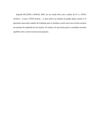 Segundo BULZING e ROSAS, 2002, em um estudo feito com a análise da CI e a TENS,

verificou – se que a TENS mostrou – se mais efetiva na redução do quadro álgico, porém a CI

apresentou uma maior redução da irradiação para os membros, assim como esta corrente mostrou

um aumento de amplitude de movimento. No entanto, de uma forma geral os resultados mostram

equilíbrio entre os dois recursos nesta pesquisa.
 