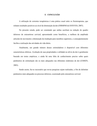 5. CONCLUSÃO


         A utilização de correntes terapêuticas é uma prática usual entre os fisioterapeutas, que

relatam resultados positivos ao nível de diminuição da dor (FIRMINO & ESTEVES, 2007).

         No presente estudo, pode ser constatado que ambas auxiliam na redução do quadro

doloroso da osteoartrose cervical, apresentando como benefícios, a melhora da amplitude

articular de movimento e diminuição da irradiação para membros superiores, e conseqüentemente

facilita a realização das atividades de vida diária.

         Atualmente, um grande número desses estimuladores é disponível com diferentes

características elétricas. Avaliação de suas propriedades e utilidade no alívio da dor é geralmente

baseada em testes empíricos, e ainda há uma falta de conhecimento preciso sobre quais

parâmetros de estimulação são os mais adequados nas diferentes síndromes de dor (COHEN,

2003).

         Sendo assim, faz-se necessário que novas pesquisas sejam realizadas, a fim de delimitar

parâmetros mais adequados no processo doloroso, ocasionado pela osteoartrose cervical.
 