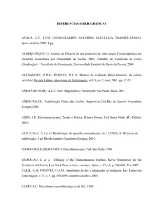 REFERENCIAS BIBLIOGRÁFICAS



AYALA, E.T. TENS (ESTIMULACIÓN NERVIOSA ELÉCTRICA TRANSCUTÁNEA).
Spine, octubre.2005. 4 pg.


ALBUQUERQUE, G. Análise da Eficácia de um protocolo de Intervenção Fisioterapêutica em
Pacientes acometidos por Osteoartrite de Joelho. 2004. Trabalho de Conclusão de Curso
(Graduação) – Faculdade de Fisioterapia, Universidade Estadual do Oeste do Paraná, 2004.


ALEXANDRE, N.M.C; MORAES, M.C.A. Modelo de avaliação físico-funcional da coluna
vertebral. Revista Latino- Americana de Enfermagem. vol. 9, no. 2, mar, 2001. pg. 67-75.


ANDRADE FILHO, A.C.C. Dor: Diagnóstico e Tratamento. São Paulo: Roca, 2001.


ANDREWS,J.R.. Reabilitação Física das Lesões Desportivas.2ªed.Rio de Janeiro: Guanabara
Koogan,2000.


AGNE, J.E. Eletrotermoterapia, Teoria e Prática. Editora Orium, 1ªed Santa Maria SC: Pallotti,
2005;


ALMEIDA, C. S. J et al. Reabilitação do aparelho osteoarticular. In: LIANZA, S. Medicina de
reabilitação. 3 ed. Rio de Janeiro: Guanabara Koogan, 2001.


BISSCHOP,G.E;BISSCHOP,F.C.Eletrofisioterapia.1ºed. São Paulo: 2001.


BROSSEAU, L. et al . Efficacy of the Transcutaneous Eletrical Nerve Stimulation for the
Treatment of Chorinc Low Back Pain: a meta – analysis. Spine, v.27,n.6, p. 596-603, Mar.2002.
CALIL, A.M; PIMENTA, C.A.M. Intensidade da dor e adequação de analgesia. Rev Latino-am
Enfermagem. v.13, n. 5. pg. 692-699, setembro-outubro, 2005.


CASTRO, C. Mecanismos neurofisiológicos da Dor. 1998.
 