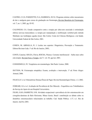 CASTRO, C.E.S; PARIZOTTO, N.A; BARBOZA, H.F.G. Programa mínimo sobre mecanismos
de dor e analgesia para cursos de graduação em fisioterapia. Revista Brasileira de Fisioterapia.
vol. 7, no. 1, 2003. pg. 85-92.


CALONEGO, CA. Estudo comparativo entre a terapia por ultra-som associado à estimulação
elétrica nervosa transcutânea e a terapia por manipulação e mobilização vertebral pelo método
Maitland, nas lombalgias agudas [tese]. São Carlos: Cento de Ciências Biológicas e da Saúde.
Universidade Federal de São Carlos; 2001.


COHEN, M; ABDALLA, R. J. Lesões nos esportes: Diagnóstico, Prevenção e Tratamento.
Editora Revinter Ltda. 1ª ed. Rio de Janeiro, 2003;


CONTI, Catarine; SOUZA, Flávia; ROCHA, Wanize. Corrente interferencial – Saiba mais sobre
esta terapia. Revista Fisio e Terapia. ano V. vol. 28, ago/set, 2001.


COSSERMELLI, W. Terapêutica em reumatologia. São Paulo: Lemos, 2000.


DUTTON, M. Fisioterapia ortopédica: Exame, avaliação e intervenção. 1ª ed. Porto Alegre:
Artmed, 2006.


FELICE,J.C et al. Osteoartrose Doença Óssea de Paget. Revista Reumatologia Clínica. v.3, 2002.


FERRARI, I.G et al. Avaliação da Prevalência de Dor Músculo - Esquelética nos Trabalhadores
do Serviço de Apoio de um Hospital Universitário.
FILHO, S.B.S; BARRETO, S.M. Atividade ocupacional e prevalência de dor osteomuscular em
cirurgiões-dentistas de Belo Horizonte, Minas Gerais, Brasil: contribuição ao debate sobre os
distúrbios osteomusculares relacionados ao trabalho. Cad. Saúde Pública. v.17, n.1. Rio de
Janeiro. Jan/Fev.2001.
 