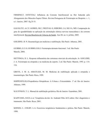FIRMINO,T; ESTEVES,J. Influência da Corrente Interferencial na Dor Induzida pelo
Alongamento dos Músculos Ísquio-Tibiais. Revista Portuguesa de Fisioterapia no Desporto. v. 1,
n.1. Janeiro, 2007. Pg.25-31.


GAUGLITZ, A.C.F; GOMES, M.C; FREITAS, G; RIBEIRO, I.A; SILVA, MD. Comparação do
grau de agradabilidade na aplicação da estimulação elétrica nervosa transcutânea e da corrente
interferencial. Revista Brasileira de Ciências da Saúde. Ano III, no. 6, jul/dez, 2005.


GOLDING. D. N. Reumatologia em medicina e reabilitação. São Paulo: Atheneu, 2001.


GUIRRO, E.C.O; GUIRRO, R.R.J. Fisioterapia dermato-funcional. 3 ed. São Paulo:
Manole, 2004.


HETTINGA, D. L. Resposta inflamatória das estruturas sinoviais da articulação. In: GOULDIII,
J. A. Fisioterapia na ortopedia e na medicina do esporte. 2 ed. São Paulo: Manole, 1993. p. 114-
116.


GREVE, J. M. A; AMATUZZI, M. M. Medicina de reabilitação aplicada à ortopedia e
traumatologia. São Paulo: Roca, 1999.


HOPPENFELD,S.Propedêutica Ortopédicas: A Coluna e Extremidades. 1ª ed. Rio de Janeiro:
Atheneu, 1999.


KAUFFMAN, T. L. Manual de reabilitação geriátrica. Rio de Janeiro: Guanabara, 2001.


KAZIYAMA, H.H.S et al. Terapêutica da dor. In: Andrade Filho ACC,editor. Dor: diagnóstico e
tratamento. São Paulo: Roca; 2001.


KISNER, C., COLBY, L.A. Exercícios terapêuticos fundamentos e prática. São Paulo: Manole,
1998.
 