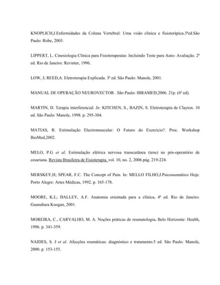KNOPLICH,J.Enfermidades da Coluna Vertebral: Uma visão clínica e fisioterápica.3ªed.São
Paulo: Robe, 2003.


LIPPERT, L. Cinesiologia Clínica para Fisioterapeutas: Incluindo Teste para Auto- Avaliação. 2ª
ed. Rio de Janeiro: Revinter, 1996.


LOW, J; REED,A. Eletroterapia Explicada. 3ª ed. São Paulo: Manole, 2001.


MANUAL DE OPERAÇÃO NEUROVECTOR . São Paulo: IBRAMED,2006. 21p. (6ª ed).


MARTIN, D. Terapia interferencial. In: KITCHEN, S., BAZIN, S. Eletroterapia de Clayton. 10
ed. São Paulo: Manole, 1998. p. 295-304.


MATIAS, R. Estimulação Electromuscular: O Futuro do Exercício?. Proc. Workshop
BioMed,2002.


MELO, P.G et al. Estimulação elétrica nervosa transcutânea (tens) no pós-operatório de
cesariana. Revista Brasileira de Fisioterapia. vol. 10, no. 2, 2006.pág. 219-224.


MERSKEY,H; SPEAR, F.C. The Concept of Pain. In: MELLO FILHO,J.Psicossomático Hoje.
Porto Alegre: Artes Médicas, 1992. p. 165-178.


MOORE, K.L; DALLEY, A.F. Anatomia orientada para a clínica. 4ª ed. Rio de Janeiro:
Guanabara Koogan, 2001.


MOREIRA, C., CARVALHO, M. A. Noções práticas de reumatologia. Belo Horizonte: Health,
1996. p. 341-359.


NAIDES, S. J et al. Afecções reumáticas: diagnóstico e tratamento.5 ed. São Paulo: Manole,
2000. p. 153-155.
 
