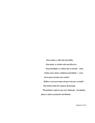 Sem sonhos, a vida não tem brilho.

     Sem metas, os sonhos não tem alicerces.

     Sem prioridade, os sonhos não se tornam     reais.

    Sonhe, trace metas, estabeleça prioridade e corra

   riscos para executar seus sonhos.

  Melhor é errar por tentar do que errar por se omitir!

  Não tenhas medo dos tropeços da jornada.

 Não podemos esquecer que nós, ainda que incompleto,

fomos o maior aventureiro da história.




                                             Augusto Cury
 
