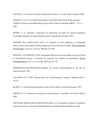 NAUTOR, J et al. Coluna Vertebral: Conhecimentos básicos. 2º ed. São Paulo: Etecetera, 2004.


ORANGE, F.A et al. Uso da Eletroestimulação Transcutânea para Alívio da Dor durante o
Trabalho de Parto em uma Maternidade-escola: Ensaio Clínico Controlado. RBGO. v. 25, n. 1,
2003.


RAMOS, T. O. Avaliação e tratamento de osteoartrose de joelho em piscina terapêutica.
Faculadade integradas de ciências humanas saúde e educação de Guarulhos, 2003.


RESENDE, M.A; GONÇALVES, H.H et al. Redução do efeito analgésico da estimulação
elétrica nervosa transcutânea de baixa freqüência em ratos tolerantes à morfina. Revista Brasileira
de Fisioterapia. vol.10, no.3, jul./set, 2006.pág. 291-296.


RESTIFFE, A.P; BERLOFFA, M.R. Estimulação elétrica nervosa transcutânea no alívio de dores
de procedimento durante o tratamento de pacientes com seqüelas de queimaduras. Revista
Fisioterapia Brasil. vol. 3, no. 6, nov/dez, 2002. pg. 363-370.


RODRIGUES,E.M;GUIMARÃES,C.S.Manual de recursos fisioterapêuticos.1º ed. Rio de
Janeiro:Revinter, 1998.


SALGADO, A.S.I. (1999). Manual Clínico de Eletrofisioterapia. Londrina: Midiograf,1999. p.
112-47.


SKARE, T. L., Reumatologia princípios e prática. Rio de Janeiro: Guanabara Koogan, 1999.


SNIDER, M. D. Tratamento de doenças do sistema músculo - esquelético. São Paulo: Manole,
2000.


SOCIEDADE BRASILEIRA DE REUMATOLOGIA, et al. Osteoartrite (Artrose): Tratamento.
Projeto de Diretrizes. Associação Médica Brasileira e Conselho Federal de Medicina, 2003.
 