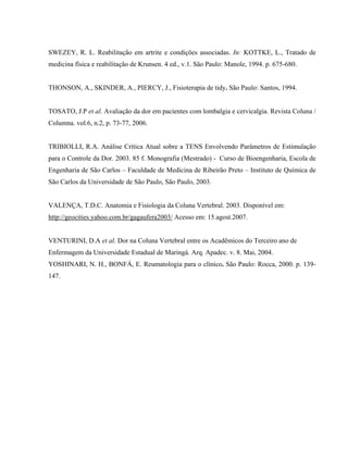 SWEZEY, R. L. Reabilitação em artrite e condições associadas. In: KOTTKE, L., Tratado de
medicina física e reabilitação de Krunsen. 4 ed., v.1. São Paulo: Manole, 1994. p. 675-680.


THONSON, A., SKINDER, A., PIERCY, J., Fisioterapia de tidy. São Paulo: Santos, 1994.


TOSATO, J.P et al. Avaliação da dor em pacientes com lombalgia e cervicalgia. Revista Coluna /
Columna. vol.6, n.2, p. 73-77, 2006.


TRIBIOLLI, R.A. Análise Crítica Atual sobre a TENS Envolvendo Parâmetros de Estimulação
para o Controle da Dor. 2003. 85 f. Monografia (Mestrado) - Curso de Bioengenharia, Escola de
Engenharia de São Carlos – Faculdade de Medicina de Ribeirão Preto – Instituto de Química de
São Carlos da Universidade de São Paulo, São Paulo, 2003.


VALENÇA, T.D.C. Anatomia e Fisiologia da Coluna Vertebral. 2003. Disponível em:
http://geocities.yahoo.com.br/gagaufera2003/ Acesso em: 15.agost.2007.


VENTURINI, D.A et al. Dor na Coluna Vertebral entre os Acadêmicos do Terceiro ano de
Enfermagem da Universidade Estadual de Maringá. Arq. Apadec. v. 8. Mai, 2004.
YOSHINARI, N. H., BONFÁ, E. Reumatologia para o clínico. São Paulo: Rocca, 2000. p. 139-
147.
 